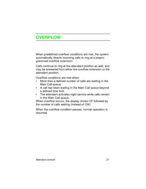 Page 32Attendant console 27
OVERFLOW
When predefined overflow conditions are met, the system 
automatically directs incoming calls to ring at a prepro-
grammed overflow extension. 
Calls continue to ring at the attendant position as well, and 
may be answered from either the overflow extension or the 
attendant position.
Overflow conditions are met when:
• More than a defined number of calls are waiting in the 
Main Call queue.
• A call has been waiting in the Main Call queue beyond 
a defined time limit.
• The...