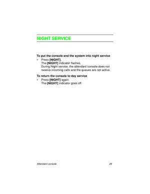 Page 34Attendant console 29
NIGHT SERVICE
To put the console and the system into night service
•Press [NIGHT]
.
The [NIGHT]
 indicator flashes.
During Night service, the attendant console does not 
receive incoming calls and the queues are not active.
To return the console to day service
•Press [NIGHT] 
again.
The [NIGHT]
 indicator goes off. 