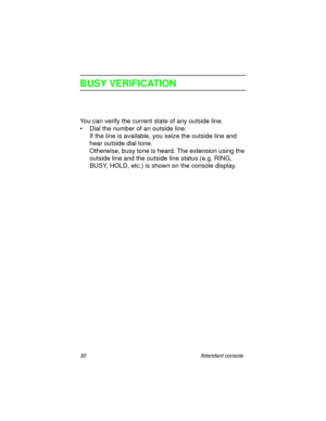 Page 3530 Attendant console
BUSY VERIFICATION
You can verify the current state of any outside line. 
• Dial the number of an outside line.
If the line is available, you seize the outside line and 
hear outside dial tone.
Otherwise, busy tone is heard. The extension using the 
outside line and the outside line status (e.g. RING, 
BUSY, HOLD, etc.) is shown on the console display. 