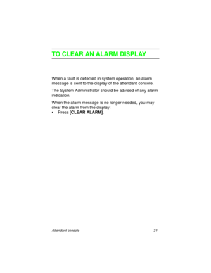 Page 36Attendant console 31
TO CLEAR AN ALARM DISPLAY
When a fault is detected in system operation, an alarm 
message is sent to the display of the attendant console.
The System Administrator should be advised of any alarm 
indication.
When the alarm message is no longer needed, you may 
clear the alarm from the display:
•Press [CLEAR ALARM]
. 