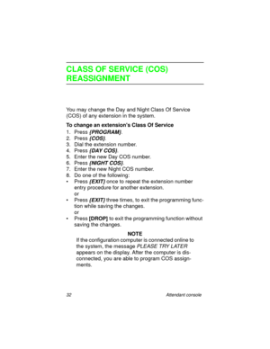 Page 3732 Attendant console
CLASS OF SERVICE (COS) 
REASSIGNMENT
You may change the Day and Night Class Of Service 
(COS) of any extension in the system.
To change an extensions Class Of Service
1. Press 
{PROGRAM}.
2. Press 
{COS}.
3. Dial the extension number. 
4. Press 
{DAY COS}. 
5. Enter the new Day COS number.
6. Press
 {NIGHT COS}.
7. Enter the new Night COS number.
8. Do one of the following:
•Press
 {EXIT} once to repeat the extension number 
entry procedure for another extension.
or
•Press
 {EXIT}...