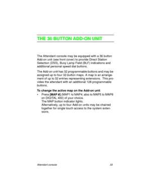Page 38Attendant console 33
THE 36 BUTTON ADD-ON UNIT
The Attendant console may be equipped with a 36 button 
Add-on unit (see front cover) to provide Direct Station 
Selection (DSS), Busy Lamp Field (BLF) indications and 
additional personal speed dial buttons.
The Add-on unit has 32 programmable buttons and may be 
assigned up to four 32-button maps. A map is an arrange-
ment of up to 32 entries representing extensions.  This pro-
vides the attendant with an additional 128 programmable 
buttons.
To change the...