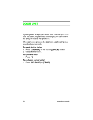 Page 3934 Attendant console
DOOR UNIT
If your system is equipped with a door unit and your con-
sole has been programmed accordingly, you can control 
the entry of visitors into premises. 
When someone presses the doorbell, a call waiting ring 
sounds at your console.
To speak to the visitor
1. Press [ANSWER] 
or the flashing [DOOR] 
button.
2. Speak to the visitor.
To open the door
•Press [
*]
.
To end your conversation
• Press [RELEASE]
 or [DROP]
. 