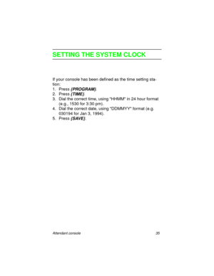 Page 40Attendant console 35
SETTING THE SYSTEM CLOCK
If your console has been defined as the time setting sta-
tion:
1. Press
 {PROGRAM}.
2. Press
 {TIME}.
3. Dial the correct time, using HHMM in 24 hour format 
(e.g., 1530 for 3:30 pm).
4. Dial the correct date, using DDMMYY format (e.g. 
030194 for Jan 3, 1994).
5. Press
 {SAVE}. 