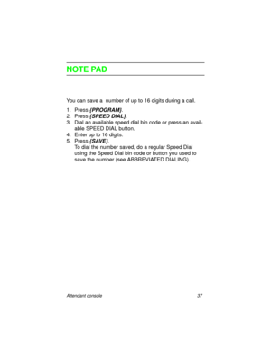 Page 42Attendant console 37
NOTE PAD
You can save a  number of up to 16 digits during a call.
1. Press 
{PROGRAM}.
2. Press 
{SPEED DIAL}.
3. Dial an available speed dial bin code or press an avail-
able SPEED DIAL button.
4. Enter up to 16 digits.
5. Press
 {SAVE}.
To dial the number saved, do a regular Speed Dial 
using the Speed Dial bin code or button you used to 
save the number (see ABBREVIATED DIALING). 