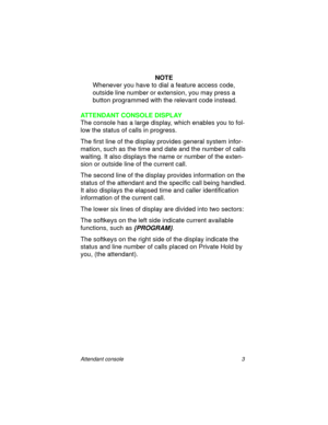 Page 8Attendant console 3
NOTE
Whenever you have to dial a feature access code, 
outside line number or extension, you may press a 
button programmed with the relevant code instead.
ATTENDANT CONSOLE DISPLAY
The console has a large display, which enables you to fol-
low the status of calls in progress.
The first line of the display provides general system infor-
mation, such as the time and date and the number of calls 
waiting. It also displays the name or number of the exten-
sion or outside line of the...