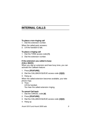 Page 16Avanti 3015 and Avanti 3000 sets 9
INTERNAL CALLS
To place a non-ringing call
1. Dial the extension number.
When the called party answers:
2. Lift the handset to talk.
To place a ringing call
1. Dial the TONE access code [1]
.
2. Dial the extension number.
If the extension you called is busy 
(CALL BACK)
When you dial an extension and hear busy tone, you can 
activate the Callback feature:
1. Press [FEATURE]
.
2. Dial the CALLBACK/QUEUE access code ([2][2]
).
3. Han
g up.
When the called extension...