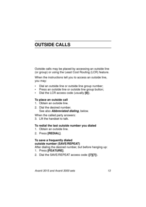 Page 20Avanti 3015 and Avanti 3000 sets 13
OUTSIDE CALLS
Outside calls may be placed by accessing an outside line 
(or 
group) or using the Least Cost Routing (LCR) feature.
When the instructions tell you to access an outside line, 
you may:
• Dial an outside line or outside line 
group number;
• Press an outside line or outside line 
group button;
• Dial the LCR access code (usually [9]
).
To place an outside call
1. Obtain an outside line.
2. Dial the desired number.
See also 
Abbreviated dialing, below.
When...