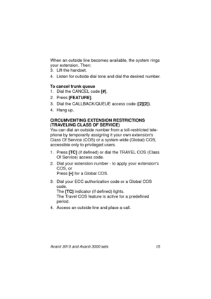 Page 22Avanti 3015 and Avanti 3000 sets 15
When an outside line becomes available, the system rings 
your extension. Then:
3. Lift the handset. 
4. Listen for outside dial tone and dial the desired number.
To cancel trunk queue
1. Dial the CANCEL code [#]
.
2. Press [FEATURE]
.
3. Dial the CALLBACK/QUEUE access code ([2][2]
).
4. Han
g up.
CIRCUMVENTING EXTENSION RESTRICTIONS
(TRAVELING CLASS OF SERVICE)
You can dial an outside number from a toll-restricted tele-
phone by temporarily assi
gning it your own...