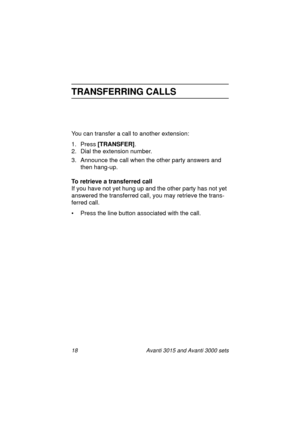Page 2518 Avanti 3015 and Avanti 3000 sets
TRANSFERRING CALLS
You can transfer a call to another extension:
1. Press [TRANSFER]
.
2. Dial the extension number.
3. Announce the call when the other party answers and 
then han
g-up.
To retrieve a transferred call
If you have not yet hun
g up and the other party has not yet 
answered the transferred call, you may retrieve the trans-
ferred call.
• Press the line button associated with the call.
3015_3000txt.book  Page 18  Wednesday, August 4, 1999  11:13 AM 