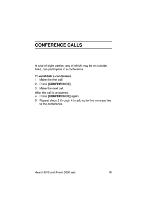 Page 26Avanti 3015 and Avanti 3000 sets 19
CONFERENCE CALLS
A total of eight parties, any of which may be on outside 
lines, can participate in a conference.
To establish a conference
1. Make the first call.
2. Press [CONFERENCE]
.
3. Make the next call.
After the call is answered:
4. Press [CONFERENCE] 
a
gain.
5. Repeat steps 2 throu
gh 4 to add up to five more parties 
to the conference.
3015_3000txt.book  Page 19  Wednesday, August 4, 1999  11:13 AM 