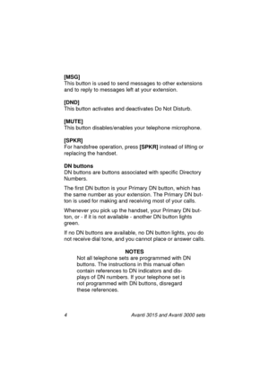Page 114 Avanti 3015 and Avanti 3000 sets
[MSG]
This button is used to send messa
ges to other extensions 
and to reply to messa
ges left at your extension.
[DND]
This button activates and deactivates Do Not Disturb.
[MUTE]
This button disables/enables your telephone microphone.
[SPKR]
For handsfree operation, press [SPKR]
 instead of liftin
g or 
replacin
g the handset.
DN buttons
DN buttons are buttons associated with specific Directory 
Numbers.
The first DN button is your Primary DN button, which has 
the...