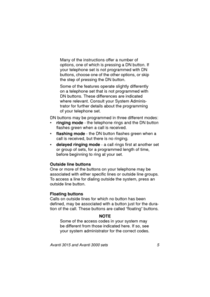 Page 12Avanti 3015 and Avanti 3000 sets 5
Many of the instructions offer a number of 
options, one of which is pressin
g a DN button. If 
your telephone set is not pro
grammed with DN 
buttons, choose one of the other options, or skip 
the step of pressin
g the DN button. 
Some of the features operate sli
ghtly differently 
on a telephone set that is not pro
grammed with 
DN buttons. These differences are indicated 
where relevant. Consult your System Adminis-
trator for further details about the pro
gramming...