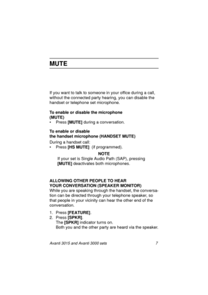 Page 14Avanti 3015 and Avanti 3000 sets 7
MUTE
If you want to talk to someone in your office during a call, 
without the connected party hearin
g, you can disable the 
handset or telephone set microphone.
To enable or disable the microphone 
(MUTE)
• Press [MUTE]
 durin
g a conversation.
To enable or disable 
the handset microphone (HANDSET MUTE)
Durin
g a handset call:
• Press [HS MUTE] 
 (if pro
grammed).
NOTE
If your set is Sin
gle Audio Path (SAP), pressing 
[MUTE] 
deactivates both microphones. 
ALLOWING...