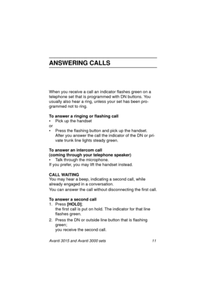 Page 18Avanti 3015 and Avanti 3000 sets 11
ANSWERING CALLS
When you receive a call an indicator flashes green on a 
telephone set that is pro
grammed with DN buttons. You 
usually also hear a rin
g, unless your set has been pro-
grammed not to ring.
To answer a ringing or flashing call
• Pick up the handset
or
• Press the flashin
g button and pick up the handset.
After you answer the call the indicator of the DN or pri-
vate trunk line li
ghts steady green. 
To answer an intercom call
(coming through your...