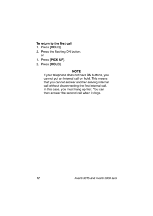 Page 1912 Avanti 3015 and Avanti 3000 sets
To return to the first call
1. Press [HOLD]
.
2. Press the flashin
g DN button.
or
1. Press [PICK UP]
.
2. Press [HOLD]
.
NOTE
If your telephone does not have DN buttons, you 
cannot put an internal call on hold. This means 
that you cannot answer another arrivin
g internal 
call without disconnectin
g the first internal call. 
In this case, you must han
g up first. You can 
then answer the second call when it rin
gs.
3015_3000txt.book  Page 12  Wednesday, August 4,...