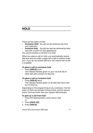 Page 24Avanti 3015 and Avanti 3000 sets 17
HOLD
There are two types of hold:
•
Exclusive hold: the call can be retrieved only from 
your extension.
•
Inclusive hold:  the call can also be retrieved by other 
sets with a button for that appearance.
You cannot transfer a call that is on hold.
When you place a call on hold, you automatically receive 
dial tone and can make a pa
ge call or dial to another exten-
sion. If you do not receive dial tone, this means that no DN 
is available.
To place a call on exclusive...