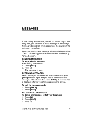 Page 28Avanti 3015 and Avanti 3000 sets 21
MESSAGES
If after dialing an extension, there is no answer or you hear 
busy tone, you can send a basic messa
ge or a message 
from a predefined list, which appears on the display of the 
extension you called.
When you send a basic messa
ge, display telephones show 
“
CALL” followed by your extension name or number (e.g. 
“
CALL STEVE”).
SENDING MESSAGES
To send a basic message
After dialin
g an extension:
1. Press [MSG]
.
2. Han
g up
The messa
ge is sent.
RECEIVING...