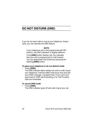 Page 2922 Avanti 3015 and Avanti 3000 sets
DO NOT DISTURB (DND)
If you do not want calls to ring at your telephone, tempo-
rarily, you can activate the DND feature.
NOTE
If your telephone set is not pro
grammed with DN 
buttons, the DND indication is sli
ghtly different. 
If the [DND] 
button flashes red, this indicates 
that your set is pro
grammed for Call forward. 
You can deactivate Call forward by pressin
g the 
flashin
g [DND] 
button.
To place your telephone in do not disturb mode
• Press [DND]
.
The DND...