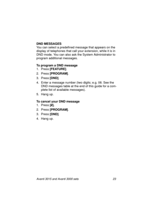 Page 30Avanti 3015 and Avanti 3000 sets 23
DND MESSAGES
You can select a predefined messa
ge that appears on the 
display of telephones that call your extension, while it is in 
DND mode. You can also ask the System Administrator to 
pro
gram additional messages.
To program a DND message
1. Press [FEATURE]
.
2. Press [PROGRAM]
.
3. Press [DND]
.
4. Enter a messa
ge number (two digits; e.g. 08. See the 
DND messa
ges table at the end of this guide for a com-
plete list of available messa
ges).
5. Han
g up.
To...