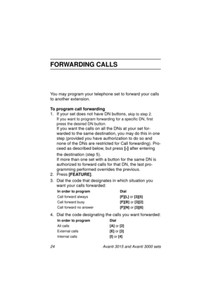 Page 3124 Avanti 3015 and Avanti 3000 sets
FORWARDING CALLS
You may program your telephone set to forward your calls 
to another extension.
To program call forwarding
1. If your set does not have DN buttons, 
skip to step 2. 
If you want to program forwarding for a specific DN, first 
press the desired DN button. 
If you want the calls on all the DNs at your set for-
warded to the same destination, you may do this in one 
step (provided you have authorization to do so and 
none of the DNs are restricted for...