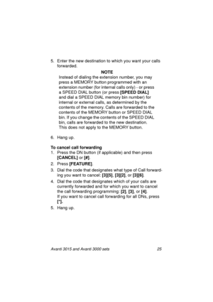 Page 32Avanti 3015 and Avanti 3000 sets 25
5. Enter the new destination to which you want your calls 
forwarded.
 NOTE
Instead of dialin
g the extension number, you may 
press a MEMORY button pro
grammed with an 
extension number (for internal calls only) - or press 
a SPEED DIAL button (or press [SPEED DIAL]
 
and dial a SPEED DIAL memory bin number) for 
internal or external calls, as determined by the 
contents of the memory. Calls are forwarded to the 
contents of the MEMORY button or SPEED DIAL 
bin. If...