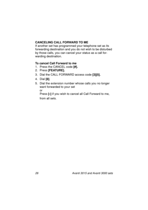 Page 3326 Avanti 3015 and Avanti 3000 sets
CANCELING CALL FORWARD TO ME
If another set has pro
grammed your telephone set as its 
forwardin
g destination and you do not wish to be disturbed 
by those calls, you can cancel your status as a call for-
wardin
g destination.
To cancel Call Forward to me
1. Press the CANCEL code [#].
2. Press [FEATURE].
3. Dial the CALL FORWARD access code [3][5].
4. Dial [8]
.
5. Dial the extension number whose calls you no lon
ger 
want forwarded to your set
or
Press [
*] 
if you...