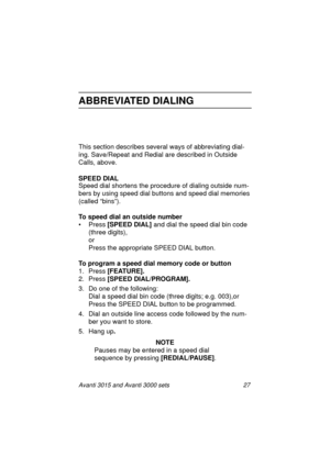 Page 34Avanti 3015 and Avanti 3000 sets 27
ABBREVIATED DIALING
This section describes several ways of abbreviating dial-
in
g. Save/Repeat and Redial are described in Outside 
Calls, above.
SPEED DIAL
Speed dial shortens the procedure of dialin
g outside num-
bers by usin
g speed dial buttons and speed dial memories 
(called “bins”).
To speed dial an outside number
•Press [SPEED DIAL] 
and dial the speed dial bin code 
(three di
gits),
or
Press the appropriate SPEED DIAL button.
To program a speed dial memory...