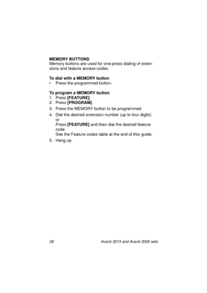 Page 3528 Avanti 3015 and Avanti 3000 sets
MEMORY BUTTONS
Memory buttons are used for one-press dialin
g of exten-
sions and feature access codes.
To dial with a MEMORY button
• Press the pro
grammed button.
To program a MEMORY button
1. Press [FEATURE].
2. Press [PROGRAM]
.
3. Press the MEMORY button to be pro
grammed.
4. Dial the desired extension number (up to four di
gits) 
or 
Press [FEATURE]
 and then dial the desired feature 
code.
See the Feature codes table at the end of this 
guide.
5. Han
g up....