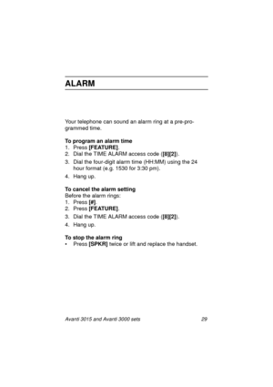 Page 36Avanti 3015 and Avanti 3000 sets 29
ALARM
Your telephone can sound an alarm ring at a pre-pro-
grammed time.
To program an alarm time
1. Press [FEATURE]
.
2. Dial the TIME ALARM access code ([8][2]
).
3. Dial the four-di
git alarm time (HH:MM) using the 24 
hour format (e.
g. 1530 for 3:30 pm).
4. Han
g up.
To cancel the alarm setting
Before the alarm rin
gs:
1. Press [#]
.
2. Press [FEATURE]
.
3. Dial the TIME ALARM access code ([8][2]
).
4. Han
g up.
To stop the alarm ring
•Press [SPKR] 
twice or lift...