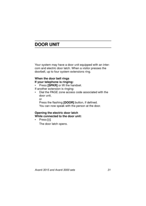 Page 38Avanti 3015 and Avanti 3000 sets 31
DOOR UNIT
Your system may have a door unit equipped with an inter-
com and electric door latch. When a visitor presses the 
doorbell, up to four system extensions rin
g.
When the door bell rings
If your telephone is ringing:
• Press [SPKR]
 or lift the handset.
If another extension is rin
ging:
• Dial the PAGE zone access code associated with the 
door unit,
or
Press the flashin
g [DOOR] 
button, if defined.
You can now speak with the person at the door. 
Opening the...