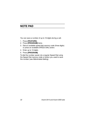 Page 3932 Avanti 3015 and Avanti 3000 sets
NOTE PAD
You can save a number of up to 16 digits during a call.
1. Press [FEATURE].
2. Press [PROGRAM] 
twice.
3. Dial an available speed dial memory code (three di
gits) 
or press an available SPEED DIAL button.
4. Enter up to 16 di
gits.
5. Press [PROGRAM]
. 
To dial the number saved, do a re
gular Speed Dial using 
the Speed Dial memory code or button you used to save 
the number (see Abbreviated dialin
g).
3015_3000txt.book  Page 32  Wednesday, August 4, 1999...