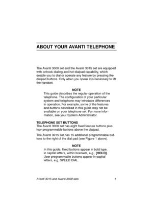 Page 8Avanti 3015 and Avanti 3000 sets 1
ABOUT YOUR AVANTI TELEPHONE
The Avanti 3000 set and the Avanti 3015 set are equipped 
with onhook dialin
g and hot dialpad capability, which 
enable you to dial or operate any feature by pressin
g the 
dialpad buttons. Only when you speak it is necessary to lift 
the handset. 
NOTE
This 
guide describes the regular operation of the 
telephone. The confi
guration of your particular 
system and telephone may introduce differences 
in operation. For example, some of the...