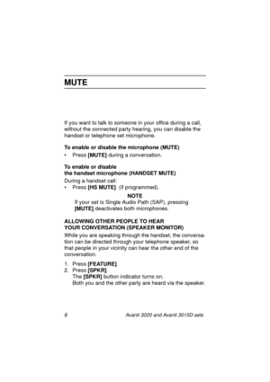 Page 158 Avanti 3020 and Avanti 3015D sets
MUTE
If you want to talk to someone in your office during a call, 
without the connected party hearing, you can disable the 
handset or telephone set microphone.
To enable or disable the microphone (MUTE)
• Press [MUTE]
 during a conversation.
To enable or disable 
the handset microphone (HANDSET MUTE)
During a handset call:
• Press [HS MUTE] 
 (if programmed).
NOTE
If your set is Single Audio Path (SAP), pressing 
[MUTE] 
deactivates both microphones. 
ALLOWING OTHER...