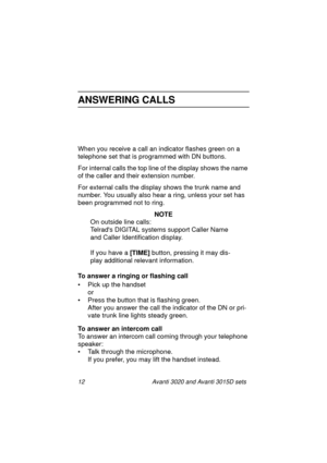 Page 1912 Avanti 3020 and Avanti 3015D sets
ANSWERING CALLS
When you receive a call an indicator flashes green on a 
telephone set that is programmed with DN buttons. 
For internal calls the top line of the display shows the name 
of the caller and their extension number. 
For external calls the display shows the trunk name and 
number. You usually also hear a ring, unless your set has 
been programmed not to ring.
NOTE
On outside line calls:
Telrads DIGITAL systems support Caller Name 
and Caller...