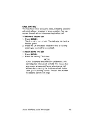 Page 20Avanti 3020 and Avanti 3015D sets 13
CALL WAITING
You may hear either a ring or a beep, indicating a second 
call, while already engaged in a conversation. You can 
answer the call without disconnecting the first call.
To answer a second call 
1. Press [HOLD]
;
The first call is put on hold. The indicator for that line 
flashes green. 
2. Press the DN or outside line button that is flashing 
green; you receive the second call.
To return to the first call
1. Press [HOLD]
;
2. Press the flashing DN...