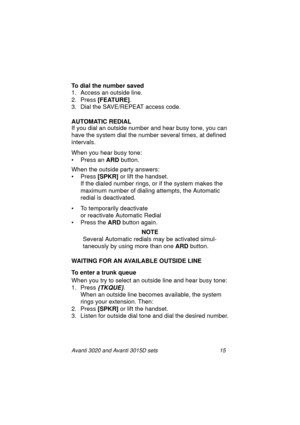 Page 22Avanti 3020 and Avanti 3015D sets 15
To dial the number saved
1. Access an outside line.
2. Press [FEATURE]
.
3. Dial the SAVE/REPEAT access code.
AUTOMATIC REDIAL
If you dial an outside number and hear busy tone, you can 
have the system dial the number several times, at defined 
intervals.
When you hear busy tone:
• Press an ARD
 button.
When the outside party answers:
•Press [SPKR] 
or lift the handset.
If the dialed number rings, or if the system makes the 
maximum number of dialing attempts, the...