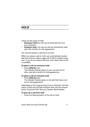 Page 24Avanti 3020 and Avanti 3015D sets 17
HOLD
There are two types of hold:
•
Exclusive hold:the call can be retrieved only from 
your extension.
•
Inclusive hold:the call can also be retrieved by other 
sets with a button for that appearance.
You cannot transfer a call that is on hold.
When you place a call on hold, you automatically receive 
dial tone and can make a page call or dial to another exten-
sion. If you do not receive dial tone, this means that no DN 
is available.
To place a call on exclusive...