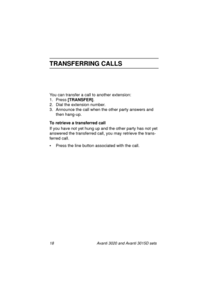 Page 2518 Avanti 3020 and Avanti 3015D sets
TRANSFERRING CALLS
You can transfer a call to another extension:
1. Press [TRANSFER]
.
2. Dial the extension number.
3. Announce the call when the other party answers and 
then hang-up.
To retrieve a transferred call
If you have not yet hung up and the other party has not yet 
answered the transferred call, you may retrieve the trans-
ferred call.
• Press the line button associated with the call.
3020&3015D.txt.book  Page 18  Tuesday, August 3, 1999  1:14 PM 