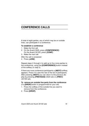 Page 26Avanti 3020 and Avanti 3015D sets 19
CONFERENCE CALLS
A total of eight parties, any of which may be on outside 
lines, can participate in a conference.
To establish a conference
1. Make the first call.
2. On the Avanti 3020, press 
{CONFERENCE}.
On the Avanti 3015D, press 
{CONF}.
3. Make the next call.
After the call is answered:
4. Press 
{JOIN} .
Repeat steps 2 through 4 to add up to five more parties to 
the conference, using the [CONFERENCE]
 button instead 
of the softkey (in step 2).
If there are...