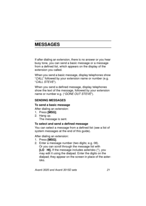 Page 28Avanti 3020 and Avanti 3015D sets 21
MESSAGES
If after dialing an extension, there is no answer or you hear 
busy tone, you can send a basic message or a message 
from a defined list, which appears on the display of the 
extension you called.
When you send a basic message, display telephones show 
“
CALL” followed by your extension name or number (e.g. 
“
CALL STEVE”).
When you send a defined message, display telephones 
show the text of the message, followed by your extension 
name or number e.g. (“...