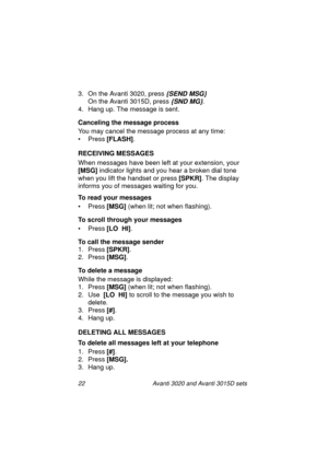 Page 2922 Avanti 3020 and Avanti 3015D sets
3. On the Avanti 3020, press {SEND MSG}
On the Avanti 3015D, press {SND MG}.
4. Hang up. The message is sent.
Canceling the message process
You may cancel the message process at any time:
•Press [FLASH]
.
RECEIVING MESSAGES
When messages have been left at your extension, your 
[MSG]
 indicator lights and you hear a broken dial tone 
when you lift the handset or press [SPKR]
. The display 
informs you of messages waiting for you.
To read your messages
•Press [MSG]...