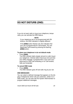 Page 30Avanti 3020 and Avanti 3015D sets 23
DO NOT DISTURB (DND)
If you do not want calls to ring at your telephone, tempo-
rarily, you can activate the DND feature.
NOTE
If your telephone set is not programmed with DN 
buttons, the DND indication is slightly different. 
If the [DND]
 button flashes red, this indicates that 
your set is programmed for Call forward. You can 
deactivate Call forward by pressing the flashing 
[DND] 
button.
To place your telephone in do not disturb mode
•Press [DND]
.
The DND...