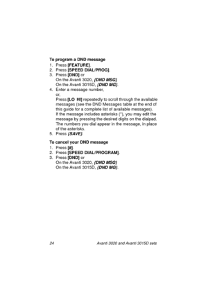 Page 3124 Avanti 3020 and Avanti 3015D sets
To program a DND message
1. Press [FEATURE]
.
2. Press [SPEED DIAL/PROG]
.
3. Press [DND] 
or 
On the Avanti 3020, 
{DND MSG}
On the Avanti 3015D, {DND MG}.
4. Enter a message number, 
or, 
Press [LO  HI]
 repeatedly to scroll through the available 
messages (see the DND Messages table at the end of 
this guide for a complete list of available messages).
If the message includes asterisks (*), you may edit the 
message by pressing the desired digits on the dialpad....