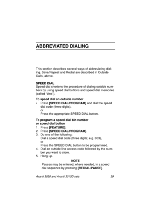 Page 36Avanti 3020 and Avanti 3015D sets 29
ABBREVIATED DIALING
This section describes several ways of abbreviating dial-
ing. Save/Repeat and Redial are described in Outside 
Calls, above.
SPEED DIAL
Speed dial shortens the procedure of dialing outside num-
bers by using speed dial buttons and speed dial memories 
(called “bins”).
To speed dial an outside number
• Press [SPEED DIAL/PROGRAM]
 and dial the speed 
dial code (three digits),
or
Press the appropriate SPEED DIAL button.
To program a speed dial bin...