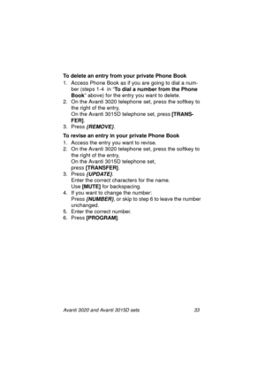 Page 40Avanti 3020 and Avanti 3015D sets 33
To delete an entry from your private Phone Book
1. Access Phone Book as if you are going to dial a num-
ber (steps 1-4  in “To dial a number from the Phone 
Book
” above) for the entry you want to delete.
2. On the Avanti 3020 telephone set, press the softkey to 
the right of the entry,
On the Avanti 3015D telephone set, press [TRANS-
FER]
.
3. Press 
{REMOVE}.
To revise an entry in your private Phone Book
1. Access the entry you want to revise.
2. On the Avanti 3020...