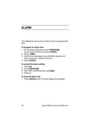 Page 4336 Avanti 3020 and Avanti 3015D sets
ALARM
Your telephone can sound an alarm ring at a programmed 
time.
To program an alarm time
1. On the Avanti 3020 set, press 
{PROGRAM}.
On the Avanti 3015D set, press 
{PROG}.
2. Press 
{TIME}.
3. Dial the four-digit alarm time (HH:MM) using the 24 
hour format (e.g. 1530 for 3:30 pm).
4. Press 
{SAVE}.
To cancel the alarm setting
1. Press [#]
.
2. Press [FEATURE]
.
3. Dial TIME ALARM access code [8][2]
.
4. Hang up.
To stop the alarm ring
•Press [SPKR]
 twice or...