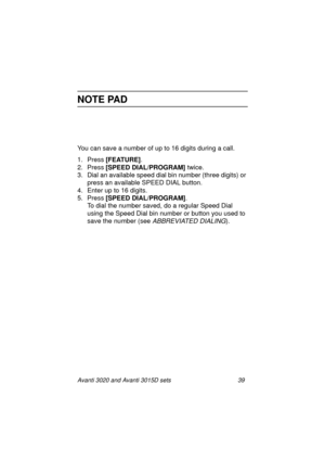 Page 46Avanti 3020 and Avanti 3015D sets 39
NOTE PAD
You can save a number of up to 16 digits during a call.
1. Press [FEATURE]
.
2. Press [SPEED DIAL/PROGRAM] 
twice.
3. Dial an available speed dial bin number (three digits) or 
press an available SPEED DIAL button.
4. Enter up to 16 digits.
5. Press [SPEED DIAL/PROGRAM]
. 
To dial the number saved, do a regular Speed Dial 
using the Speed Dial bin number or button you used to 
save the number (see
 ABBREVIATED DIALING).
3020&3015D.txt.book  Page 39  Tuesday,...