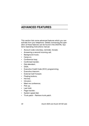 Page 4740 Avanti 3020 and Avanti 3015D sets
ADVANCED FEATURES
This section lists some advanced features which you can 
activate from your telephone. Details concerning the oper-
ation of these features can be found in the DIGITAL Sys-
tems Operating Instructions manual.
• Account code (voluntary, reminder, forced);
• Answering a second incoming call;
• Background music;
• Camp on;
• Conference loop;
• Confirmed transfer;
• Dial attendant;
•DISA;
• Executive Credit Code (ECC) programming;
• Executive intercom;
•...