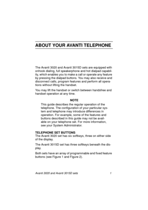 Page 8Avanti 3020 and Avanti 3015D sets 1
ABOUT YOUR AVANTI TELEPHONE
The Avanti 3020 and Avanti 3015D sets are equipped with 
onhook dialing, full speakerphone and hot dialpad capabil-
ity, which enables you to make a call or operate any feature 
by pressing the dialpad buttons. You may also receive and 
disconnect calls, program features and perform all opera-
tions without lifting the handset.
You may lift the handset or switch between handsfree and 
handset operation at any time.
NOTE
This guide describes...